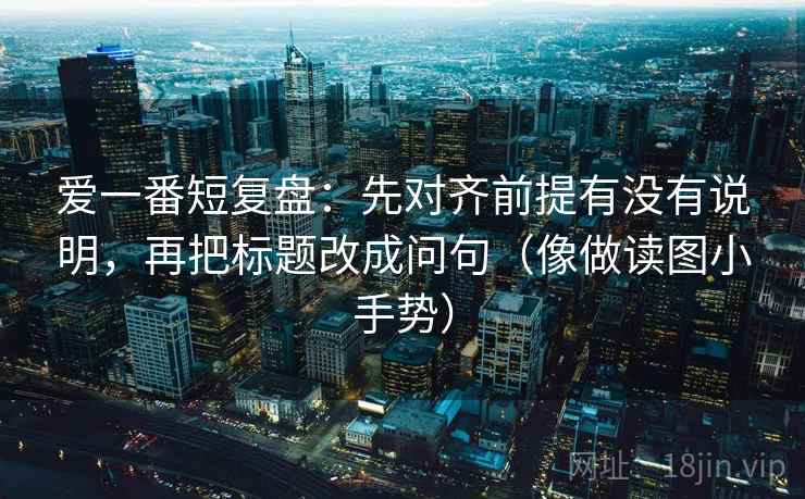 爱一番短复盘：先对齐前提有没有说明，再把标题改成问句（像做读图小手势）  第2张