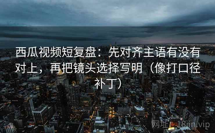 西瓜视频短复盘：先对齐主语有没有对上，再把镜头选择写明（像打口径补丁）