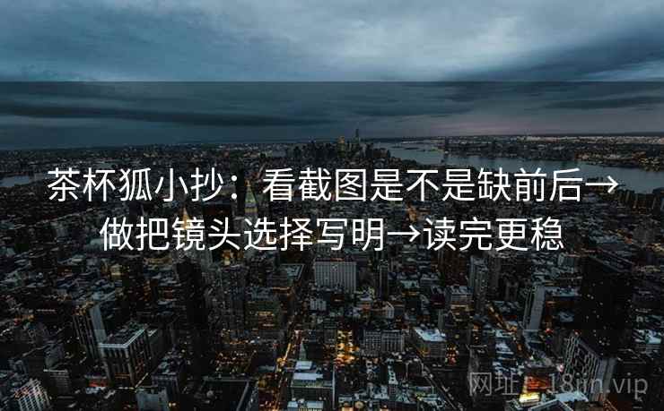 茶杯狐小抄:看截图是不是缺前后→做把镜头选择写明→读完更稳