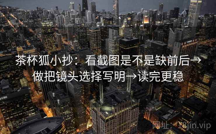 茶杯狐小抄：看截图是不是缺前后→做把镜头选择写明→读完更稳  第2张