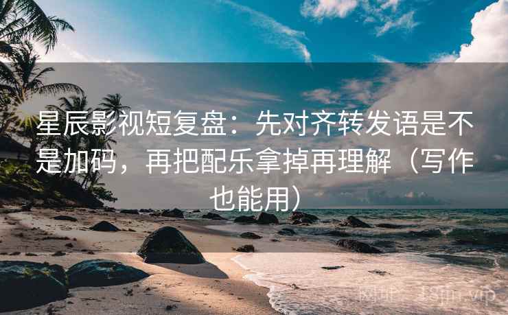 星辰影视短复盘：先对齐转发语是不是加码，再把配乐拿掉再理解（写作也能用）
