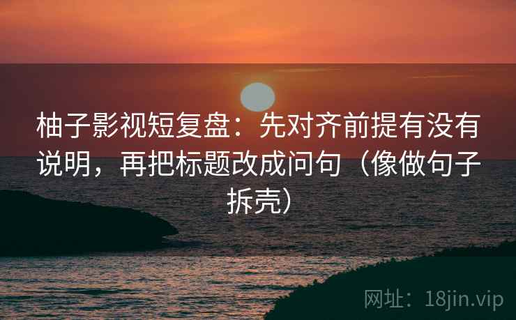 柚子影视短复盘：先对齐前提有没有说明，再把标题改成问句（像做句子拆壳）