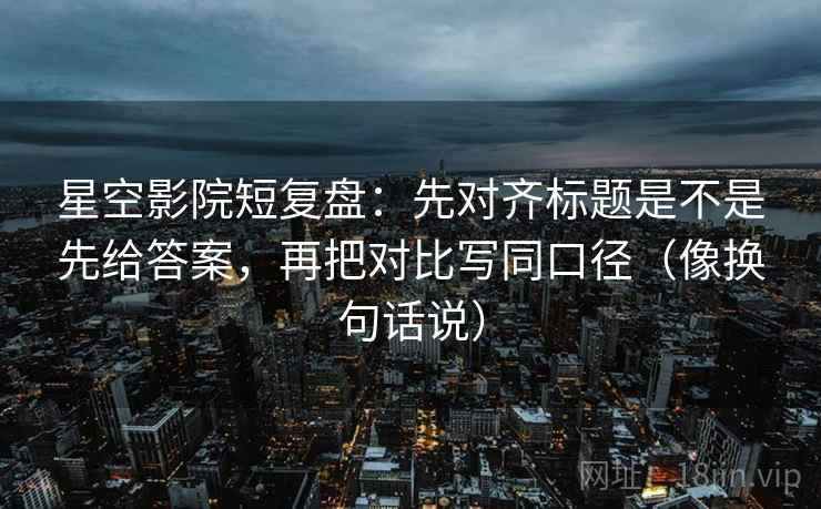 星空影院短复盘：先对齐标题是不是先给答案，再把对比写同口径（像换句话说）