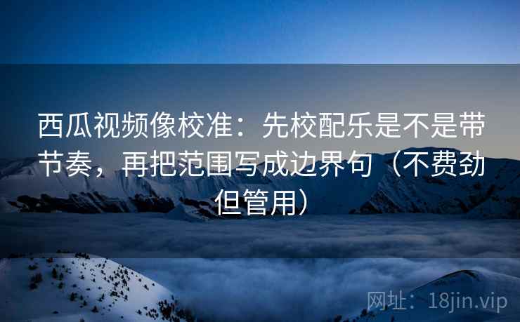 西瓜视频像校准：先校配乐是不是带节奏，再把范围写成边界句（不费劲但管用）