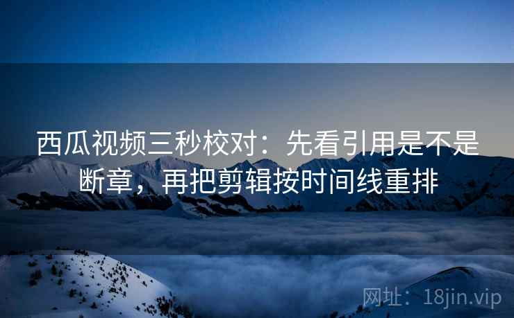 西瓜视频三秒校对：先看引用是不是断章，再把剪辑按时间线重排  第2张