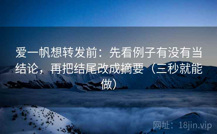 爱一帆想转发前：先看例子有没有当结论，再把结尾改成摘要（三秒就能做）