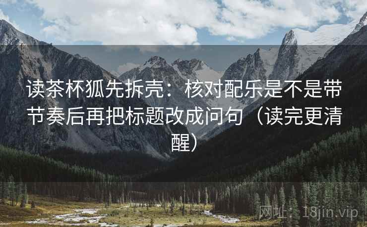 读茶杯狐先拆壳:核对配乐是不是带节奏后再把标题改成问句(读完更清醒)