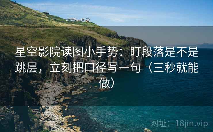 星空影院读图小手势：盯段落是不是跳层，立刻把口径写一句（三秒就能做）  第2张