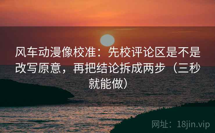 风车动漫像校准：先校评论区是不是改写原意，再把结论拆成两步（三秒就能做）