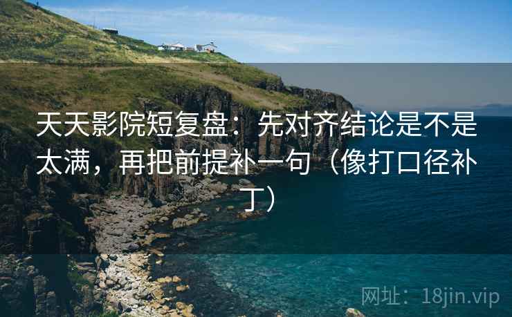 天天影院短复盘：先对齐结论是不是太满，再把前提补一句（像打口径补丁）