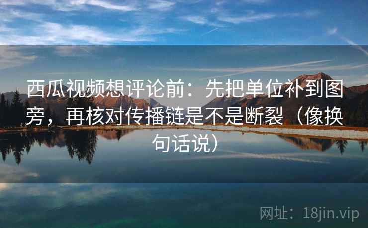 西瓜视频想评论前:先把单位补到图旁,再核对传播链是不是断裂(像换句话说)