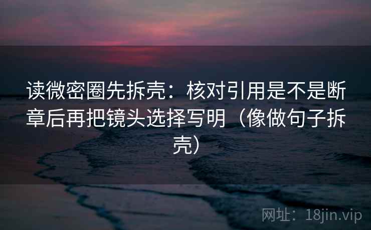 读微密圈先拆壳：核对引用是不是断章后再把镜头选择写明（像做句子拆壳）  第2张