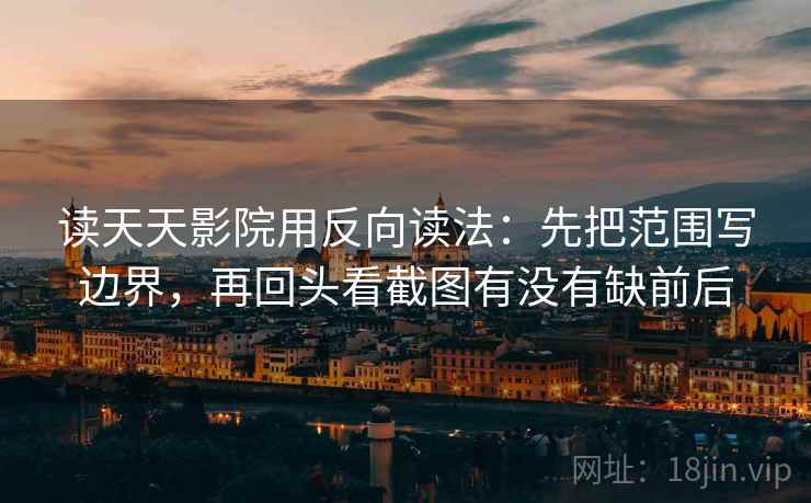 读天天影院用反向读法：先把范围写边界，再回头看截图有没有缺前后