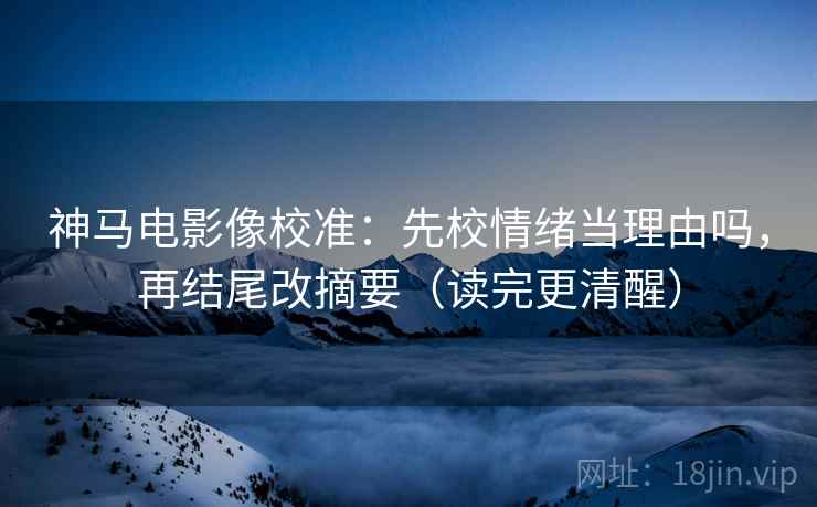 神马电影像校准：先校情绪当理由吗，再结尾改摘要（读完更清醒）