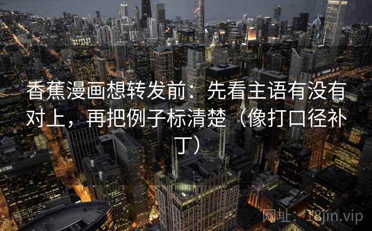 香蕉漫画想转发前：先看主语有没有对上，再把例子标清楚（像打口径补丁）