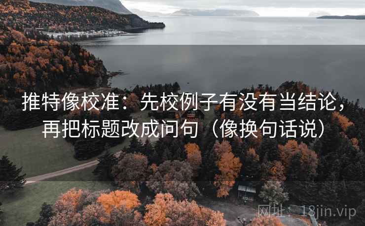 推特像校准：先校例子有没有当结论，再把标题改成问句（像换句话说）