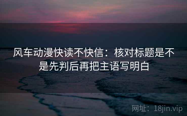 风车动漫快读不快信：核对标题是不是先判后再把主语写明白  第2张