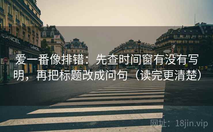 爱一番像排错：先查时间窗有没有写明，再把标题改成问句（读完更清楚）