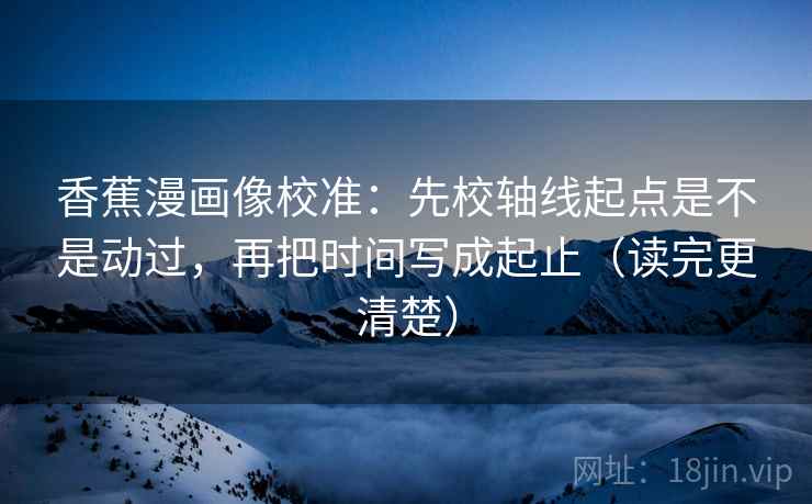 香蕉漫画像校准:先校轴线起点是不是动过,再把时间写成起止(读完更清楚)