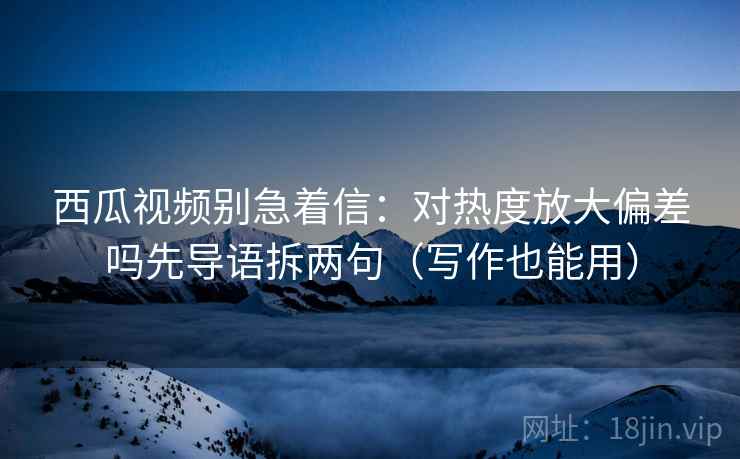 西瓜视频别急着信：对热度放大偏差吗先导语拆两句（写作也能用）