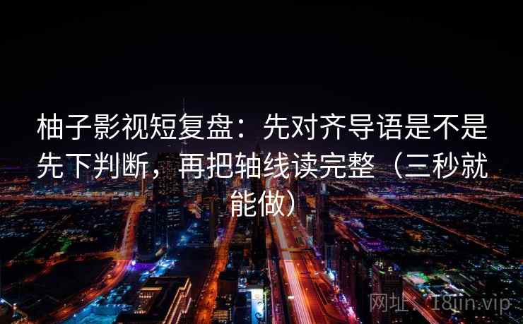 柚子影视短复盘：先对齐导语是不是先下判断，再把轴线读完整（三秒就能做）  第2张