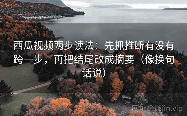 西瓜视频两步读法：先抓推断有没有跨一步，再把结尾改成摘要（像换句话说）