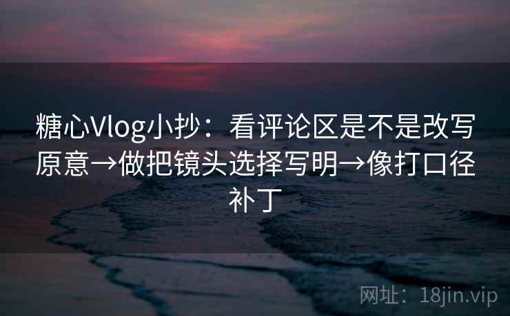 糖心Vlog小抄：看评论区是不是改写原意→做把镜头选择写明→像打口径补丁