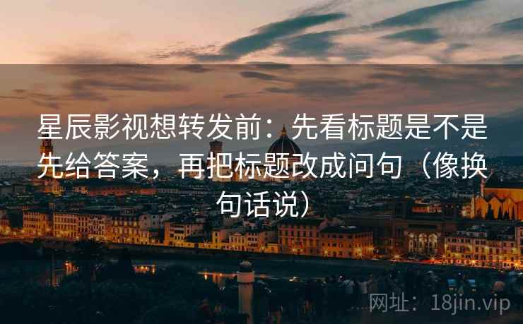星辰影视想转发前：先看标题是不是先给答案，再把标题改成问句（像换句话说）  第2张