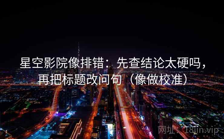 星空影院像排错:先查结论太硬吗,再把标题改问句(像做校准) 第2张 星空影院像排错:先查结论太硬吗,再把标题改问句(像做校准) 第2张