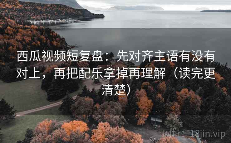 西瓜视频短复盘：先对齐主语有没有对上，再把配乐拿掉再理解（读完更清楚）