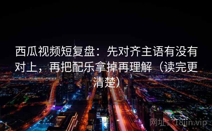 西瓜视频短复盘：先对齐主语有没有对上，再把配乐拿掉再理解（读完更清楚）  第2张