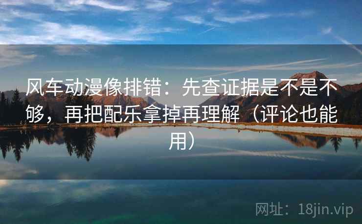 风车动漫像排错:先查证据是不是不够,再把配乐拿掉再理解(评论也能用)