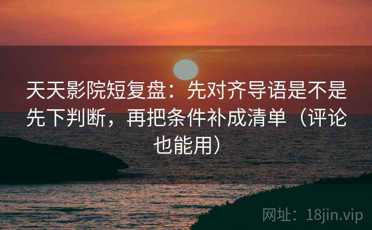 天天影院短复盘:先对齐导语是不是先下判断,再把条件补成清单(评论也能用)