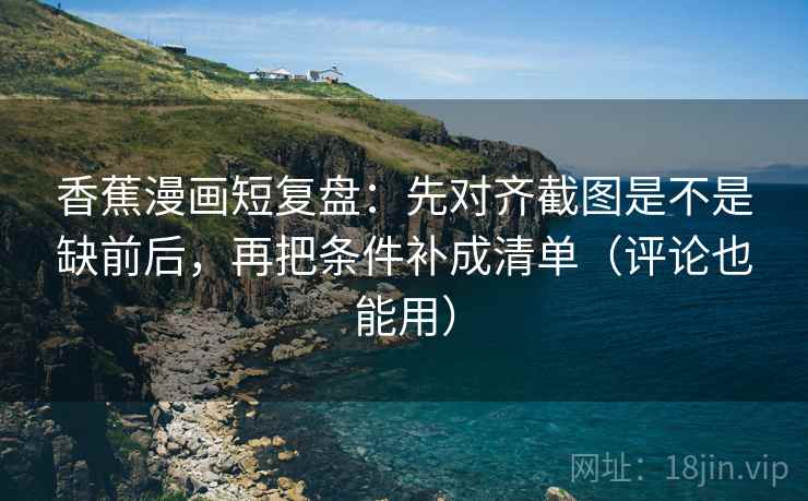 香蕉漫画短复盘:先对齐截图是不是缺前后,再把条件补成清单(评论也能用)