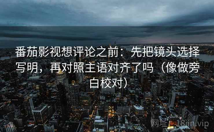 番茄影视想评论之前:先把镜头选择写明,再对照主语对齐了吗(像做旁白校对) 第2张 番茄影视想评论之前:先把镜头选择写明,再对照主语对齐了吗(像做旁白校对) 第2张